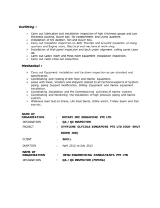 Outfitting : 
 Carry out fabrication and installat ion inspection of high thickness gauge and Low 
thickness Ducting, louver box for comportment and Living quarters. 
 Installation of fire damper, fan and louver box. 
 Carry out Insulation inspection on A60, Thermal and acoustic insulation on living 
quarters and Engine room, Electrical and mechanical work shop. 
 Installation of Wall panel inspection and deck under alignment celling panel close 
up. 
 Carry out Galley room and Mess room Equipment installation inspection. 
 Carry out cabin close out inspection. 
Mechanical : 
 Carry out Equipment installation and tie down inspection as per standard and 
specification. 
 Coordinating and Testing of drill floor and marine equipment . 
 Liaise with Class, Vendors and shipyard related to all technical aspects of System 
piping, piping Support modification, Drilling Equipment and marine equipment 
installation. 
 Coordinating Installation and Pre Commissioning activities of marine system. 
 Coordinating and monitoring the installation of high pressure piping and marine 
system. 
 Wideness load test on Crane, Life boat David, Utility winch, Trolley beam and Pad 
eye etc. 
NAME OF 
ORGANIZATION : ROTARY IMC SINGAPORE PTE LTD 
DESIGNATION : QA / QC INSPECTOR 
PROJECT : ETHYLENE GLYCOLS SINGAPORE PTE LTD (EGS- SHUT 
DOWN JOB) 
CLIENT : SHELL 
DURATION : April 2013 to July 2013 
NAME OF 
ORGANIZATION : RENU ENGINEERING CONSULTANTS PTE LTD 
DESIGNATION : QA / QC INSPECTOR (PIPING) 
 