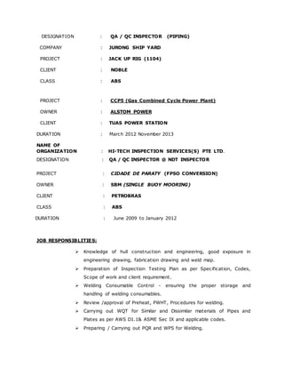 DESIGNATION : QA / QC INSPECTOR (PIPING) 
COMPANY : JURONG SHIP YARD 
PROJECT : JACK UP RIG (1104) 
CLIENT : NOBLE 
CLASS : ABS 
PROJECT : CCP5 (Gas Combined Cycle Power Plant) 
OWNER : ALSTOM POWER 
CLIENT : TUAS POWER STATION 
DURATION : March 2012 November 2013 
NAME OF 
ORGANIZATION : HI-TECH INSPECTION SERVICES(S) PTE LTD. 
DESIGNATION : QA / QC INSPECTOR @ NDT INSPECTOR 
PROJECT : CIDADE DE PARATY (FPSO CONVERSION) 
OWNER : SBM (SINGLE BUOY MOORING) 
CLIENT : PETROBRAS 
CLASS : ABS 
DURATION : June 2009 to January 2012 
JOB RESPONSIBLITIES: 
 Knowledge of hull construction and engineering, good exposure in 
engineering drawing, fabrication drawing and weld map. 
 Preparation of Inspection Testing Plan as per Specification, Codes, 
Scope of work and client requirement. 
 Welding Consumable Control - ensuring the proper storage and 
handling of welding consumables. 
 Review /approval of Preheat, PWHT, Procedures for welding. 
 Carrying out WQT for Similar and Dissimilar materials of Pipes and 
Plates as per AWS D1.1& ASME Sec IX and applicable codes. 
 Preparing / Carrying out PQR and WPS for Welding. 
 
