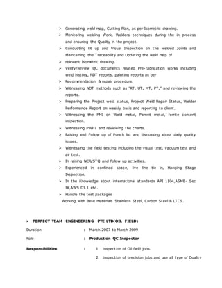  Generating weld map, Cutting Plan, as per Isometric drawing. 
 Monitoring welding Work, Welders techniques during the in process 
and ensuring the Quality in the project. 
 Conducting fit up and Visual Inspection on the welded Joints and 
Maintaining the Traceability and Updating the weld map of 
 relevant Isometric drawing. 
 Verify/Review QC documents related Pre-fabrication works including 
weld history, NDT reports, painting reports as per 
 Recommendation & repair procedure. 
 Witnessing NDT methods suc h as "RT, UT, MT, PT,” and reviewing the 
reports. 
 Preparing the Project weld status, Project Weld Repair Status, Welder 
Performance Report on weekly basis and reporting to client. 
 Witnessing the PMI on Weld metal, Parent metal, ferrite content 
inspection. 
 Witnessing PWHT and reviewing the charts. 
 Raising and Follow up of Punch list and discussing about daily quality 
issues. 
 Witnessing the field testing including the visual test, vacuum test and 
air test. 
 In raising NCR/STQ and follow up activities. 
 Experienced in confined space, live line tie in, Hanging Stage 
Inspection. 
 In the Knowledge about international standards API 1104,ASME- Sec 
IX,AWS D1.1 etc. 
 Handle the test packages 
Working with Base materials Stainless Steel, Carbon Steel & LTCS. 
 PERFECT TEAM ENGINEERING PTE LTD(OIL FIELD) 
Duration : March 2007 to March 2009 
Role : Production QC Inspector 
Responsibilities : 1. Inspection of Oil field jobs. 
2. Inspection of precision jobs and use all type of Quality 
 