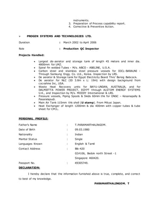 instruments. 
3. Preparation of Process capability report. 
4. Corrective & Preventive Action. 
 PROGEN SYSTEMS AND TECHNOLOGIES LTD. 
Duration : March 2002 to April 2006 
Role : Production QC Inspector 
Projects Handled: 
 Largest de-aerator and storage tank of length 45 meters and inner dia. 
4800mm for LMZ. 
 Spiral fin welded Tubes - M/s. ABCO - ABELINE, U.S.A. 
 Carbon steel and stainless steel pressure vessels for IOCL-BARAUNI - 
Through Samsung Engg. Co. Ltd., Korea. Inspec tion by LRS. 
 De aerator & Storage tank for Egypt Elec tric ity Board Thro’ Borsig Babc oc k. 
 De aerator for NLC (ID 3.8m x L: 19m) with design background from 
cocrahine Inc, USA. 
 Waste Heat Recovery units for BAYU-UNDAN, AUSTRALIA, and for 
DALMIETTA POWER PROJECT, EGYPT through ALSTOM ENERGY SYSTEMS 
U.K., and Inspection by M/s. MOODY International & LRS. 
 Pressure vessels, Piping Spools & Skids 60mm thk for ONGC – Kesanapally & 
Pasaralapudi. 
 Main Air Tank 115mm thk shell (U stamp). From Mitusi Japan. 
 Heat Exchanger of length 1200mm & dia 400mm with copper tubes & tube 
sheet for CPCL. 
PERSONAL PROFILE: 
Father’s Name : T.PARAMARTHALINGOM. 
Date of Birth : 09.03.1980 
Nationality : Indian 
Marital Status : Single 
Languages Known : English & Tamil 
Contact Address : Blk-420 
02#106, Bedok north Street -1 
Singapore 460420. 
Passport No. : K9305749. 
DECLARATION: 
I hereby declare that the information furnished above is true, complete, and correct 
to best of my knowledge. 
PARAMARTHALINGOM. T 
