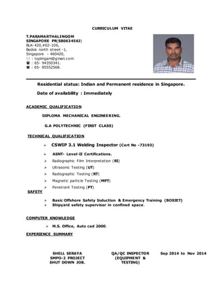 CURRICULUM VITAE 
T.PARAMARTHALINGOM 
SINGAPORE PR(S8063456J) 
BLK-420,#02-106, 
Bedok north street -1, 
Singapore - 460420, 
 : tsplingam@gmail.com 
 : 65- 94350341. 
 : 65- 85552568. 
Residential status: Indian and Permanent residence in Singapore. 
Date of availability : Immediately 
ACADEMIC QUALIFICATION 
DIPLOMA MECHANICAL ENGINEERING. 
G.A POLYTECHNIC (FIRST CLASS) 
TECHNICAL QUALIFICATION 
 CSWIP 3.1 Welding Inspector (Cert No -73193) 
 ASNT- Level-II Certifications. 
 Radiographic Film Interpretation (RI) 
 Ultrasonic Testing (UT) 
 Radiographic Testing (RT) 
 Magnetic particle Testing (MPT) 
 Penetrant Testing (PT) 
SAFETY 
 Basic Offshore Safety Induction & Emergency Training (BOSIET) 
 Shipyard safety supervisor in confined space. 
COMPUTER KNOWLEDGE 
 M.S. Office, Auto cad 2000. 
EXPERIENCE SUMMARY 
SHELL SERAYA 
SMPO-2 PROJECT 
SHUT DOWN JOB. 
QA/QC INSPECTOR 
(EQUIPMENT & 
TESTING) 
Sep 2014 to Nov 2014 
 