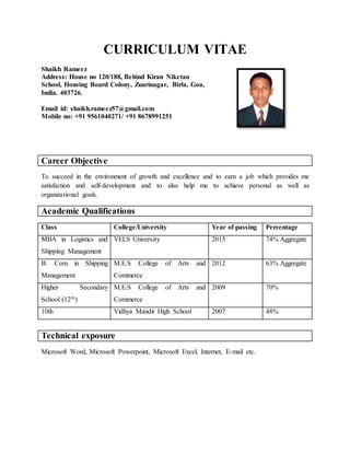 CURRICULUM VITAE
Shaikh Rameez
Address: House no 120/188, Behind Kiran Niketan
School, Housing Board Colony, Zuarinagar, Birla, Goa,
India. 403726.
Email id: shaikh.rameez57@gmail.com
Mobile no: +91 9561040271/ +91 8678991251
Career Objective
To succeed in the environment of growth and excellence and to earn a job which provides me
satisfaction and self-development and to also help me to achieve personal as well as
organizational goals.
Academic Qualifications
Class College/University Year of passing Percentage
MBA in Logistics and
Shipping Management
VELS University 2015 74% Aggregate
B. Com in Shipping
Management
M.E.S College of Arts and
Commerce
2012 63% Aggregate
Higher Secondary
School (12th)
M.E.S College of Arts and
Commerce
2009 70%
10th Vidhya Mandir High School 2007 48%
Technical exposure
Microsoft Word, Microsoft Powerpoint, Microsoft Excel, Internet, E-mail etc.
 
