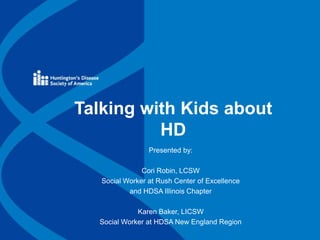 Talking with Kids about
HD
Presented by:
Cori Robin, LCSW
Social Worker at Rush Center of Excellence
and HDSA Illinois Chapter
Karen Baker, LICSW
Social Worker at HDSA New England Region
 