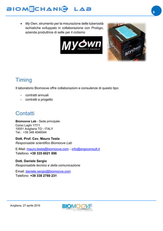 Avigliana, 27 aprile 2016
9
 My Own, strumento per la misurazione delle tuberosità
ischiatiche sviluppato in collaborazione con Prologo,
azienda produttrice di selle per il ciclismo
Timing
Il laboratorio Biomoove offre collaborazioni e consulenze di questo tipo:
- contratti annuali
- contratti a progetto
Contatti
Biomoove Lab - Sede principale:
Corso Laghi 177/1
10051 Avigliana TO - ITALY
Tel.: +39 348 4046044
Dott. Prof. Cav. Mauro Testa
Responsable scientifico Biomoove Lab
E-Mail: mauro.testa@biomoove.com - info@ergoconsult.it
Telefono: +39 335 6021 896
Dott. Daniele Sergio
Responsabile tecnico e della comunicazione
Email: daniele.sergio@biomoove.com
Telefono: +39 338 2780 231
 