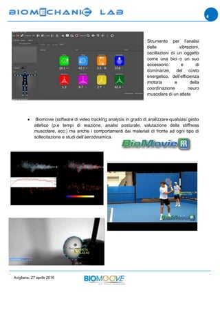 Avigliana, 27 aprile 2016
4
Strumento per l’analisi
delle vibrazioni,
oscillazioni di un oggetto
come una bici o un suo
accessorio e di
dominanze, del costo
energetico, dell’efficienza
motoria e della
coordinazione neuro
muscolare di un atleta
 Biomovie (software di video tracking analysis in grado di analizzare qualsiasi gesto
atletico (p.e tempi di reazione, analisi posturale, valutazione della stiffness
muscolare, ecc.) ma anche i comportamenti dei materiali di fronte ad ogni tipo di
sollecitazione e studi dell’aerodinamica.
 