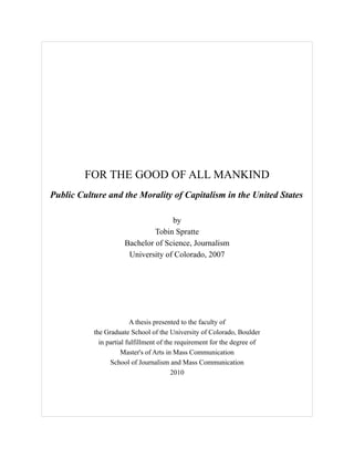 FOR THE GOOD OF ALL MANKIND
Public Culture and the Morality of Capitalism in the United States
by
Tobin Spratte
Bachelor of Science, Journalism
University of Colorado, 2007
A thesis presented to the faculty of
the Graduate School of the University of Colorado, Boulder
in partial fulfillment of the requirement for the degree of
Master's of Arts in Mass Communication
School of Journalism and Mass Communication
2010
 