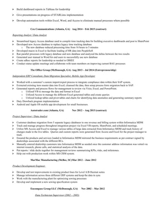  Build dashboard reports in Tableau for leadership
 Give presentations on progress of STARLims implementation
 Develop automation tools within Excel, Word, and Access to eliminate manual processes where possible
Cox Communications (Atlanta, GA) Aug 2014 – Feb 2015 (contract)
Reporting Analyst / Data Analyst
 Streamlined legacy Access database used to compile time tracking data for building executive dashboards and post to SharePoint
 Developed new Access database to replace legacy time tracking database
o The new database reduced processing time from 16 hours to 5 minutes
 Developed macro in Excel to facilitate loading of HR data into PeopleSoft
 Ran parallel processes with legacy database and new database and analyzed the deltas between the two results
 Generated user manual in Word for end users to successfully use new database
 Create adhoc reports for leadership as needed in OBIEE
 Conduct status update meetings and collaborate with team members on improving current BAU processes
The Office Group (McDonough, GA) Aug 2013 – Jul 2014 (Entrepreneurship)
Independent ERP Consultant, Data Migration Specialist, Mobile App Developer
 Worked with a customer’s custom import/export process to integrate compliance data within their SAP system.
 Extracted extisting item master data into Excel, cleansed the data, then setup process form migration back to SAP.
 Generated reports and process flows for management to review via Visio, Excel, and PowerPoint.
o Utilized VB to message the data and format in Excel
o Utilized Access to manage the different Excel generated tables and create queries
o Utilized lookup tables and pivot tables and charts for identifying data anomalies and generating summary reports
 Duty Drawback program implementation
 Android and Apple OS mobile app development for small businesses.
Autotrader.com (Atlanta, GA) Nov 2012 – Aug 2013 (contract)
Project Supervisor / Data Analyst
 Customer database migration from 5 separate legacy databases to one revenue and billing system within Informatica MDM
 Track and manage progress throughout integration project via Excel VB reports, SharePoint, and scheduled meetings.
 Utilize MS Access and Excel to manage various tables of large data extracted from Informatica MDM and track history of
changes made to the live tables. Queries and custom reports were generated from Access and Excel for the project manager to
track.
 Ensured the products and services loaded to Informatica MDM mirrored the business requirements as per contract signed by
dealerships associated with the different BUs.
 Manually entered dealership customers into Informatica MDM as needed once the customer address information was vetted via
internet research, phone calls, and statistical analysis of the data.
 Put reports / slide decks together for management reviews summarizing KPIs, risks, and milestones.
 Help out with production work within MS CRM system.
MarMac Manufacturing (McBee, SC)Mar 2012 – June 2012
Product Development Engineer
 Develop and test improvements to existing product lines for Level A/B Hazmat suites
 Manage information across three different ERP systems and keep the data in sync
 Work with the manufacturing plant for optimizing sewing processes
 Develop and implement a new sewing specification system
Encompass Group LLC (McDonough, GA) Nov 2002 – Mar 2012
Data Technician Supervisor (2002 – 2005)
 