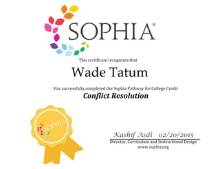  
Wade Tatum
	
  This	
  certificate	
  recognizes	
  that	
  	
  
	
  
Kashif Asdi 02/20/2015 	
  
Director,	
  Curriculum	
  and	
  Instructional	
  Design	
  
www.sophia.org	
  
Has	
  successfully	
  completed	
  the	
  Sophia	
  Pathway	
  for	
  College	
  Credit	
  
Conflict	
  Resolution	
  
 