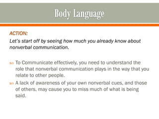 ACTION:
Let’s start off by seeing how much you already know about
nonverbal communication.
 To Communicate effectively, you need to understand the
role that nonverbal communication plays in the way that you
relate to other people.
 A lack of awareness of your own nonverbal cues, and those
of others, may cause you to miss much of what is being
said.
 
