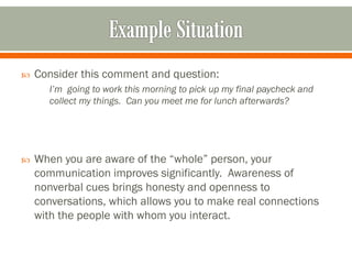  Consider this comment and question:
I’m going to work this morning to pick up my final paycheck and
collect my things. Can you meet me for lunch afterwards?
 When you are aware of the “whole” person, your
communication improves significantly. Awareness of
nonverbal cues brings honesty and openness to
conversations, which allows you to make real connections
with the people with whom you interact.
 