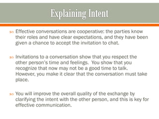  Effective conversations are cooperative: the parties know
their roles and have clear expectations, and they have been
given a chance to accept the invitation to chat.
 Invitations to a conversation show that you respect the
other person’s time and feelings. You show that you
recognize that now may not be a good time to talk.
However, you make it clear that the conversation must take
place.
 You will improve the overall quality of the exchange by
clarifying the intent with the other person, and this is key for
effective communication.
 
