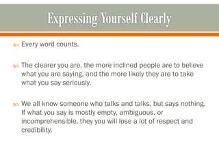  Every word counts.
 The clearer you are, the more inclined people are to believe
what you are saying, and the more likely they are to take
what you say seriously.
 We all know someone who talks and talks, but says nothing.
If what you say is mostly empty, ambiguous, or
incomprehensible, they you will lose a lot of respect and
credibility.
 