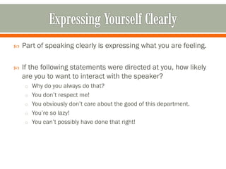  Part of speaking clearly is expressing what you are feeling.
 If the following statements were directed at you, how likely
are you to want to interact with the speaker?
o Why do you always do that?
o You don’t respect me!
o You obviously don’t care about the good of this department.
o You’re so lazy!
o You can’t possibly have done that right!
 