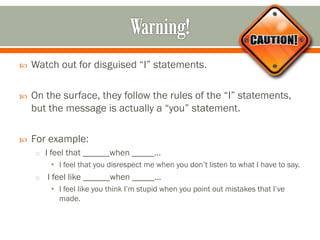 Watch out for disguised “I” statements.
 On the surface, they follow the rules of the “I” statements,
but the message is actually a “you” statement.
 For example:
o I feel that ______when _____...
• I feel that you disrespect me when you don’t listen to what I have to say.
o I feel like ______when _____...
• I feel like you think I’m stupid when you point out mistakes that I’ve
made.
 
