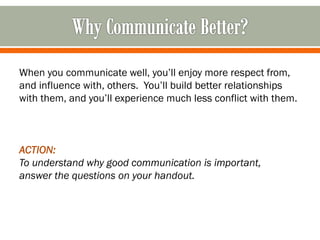 When you communicate well, you’ll enjoy more respect from,
and influence with, others. You’ll build better relationships
with them, and you’ll experience much less conflict with them.
ACTION:
To understand why good communication is important,
answer the questions on your handout.
 