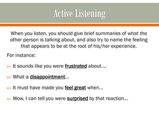 When you listen, you should give brief summaries of what the
other person is talking about, and also try to name the feeling
that appears to be at the root of his/her experience.
For instance:
 It sounds like you were frustrated about….
 What a disappointment…
 It must have made you feel great when…
 Wow, I can tell you were surprised by that reaction…
 
