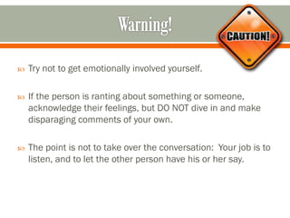  Try not to get emotionally involved yourself.
 If the person is ranting about something or someone,
acknowledge their feelings, but DO NOT dive in and make
disparaging comments of your own.
 The point is not to take over the conversation: Your job is to
listen, and to let the other person have his or her say.
 