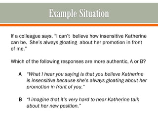 If a colleague says, “I can’t believe how insensitive Katherine
can be. She’s always gloating about her promotion in front
of me.”
Which of the following responses are more authentic, A or B?
A “What I hear you saying is that you believe Katherine
is insensitive because she’s always gloating about her
promotion in front of you.”
B “I imagine that it’s very hard to hear Katherine talk
about her new position.”
 