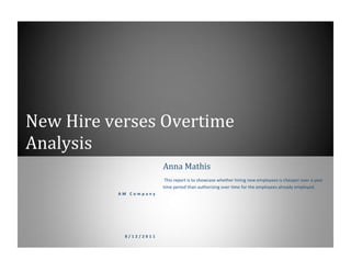 New Hire verses Overtime
Analysis
A M C o m p a n y
8 / 1 2 / 2 0 1 1
Anna Mathis
This report is to showcase whether hiring new employees is cheaper over a year
time period than authorizing over time for the employees already employed.
 