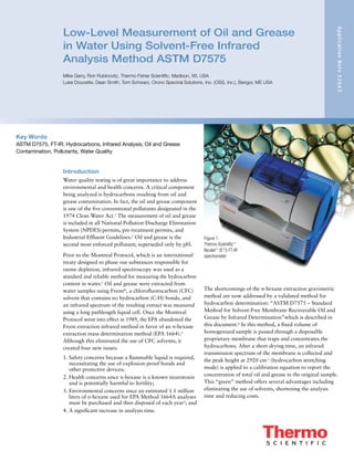 Low-Level Measurement of Oil and Grease
in Water Using Solvent-Free Infrared
Analysis Method ASTM D7575
Mike Garry, Ron Rubinovitz, Thermo Fisher Scientific, Madison, WI, USA
Luke Doucette, Dean Smith, Tom Schwarz, Orono Spectral Solutions, Inc. (OSS, Inc.), Bangor, ME USA
ApplicationNote52663
Key Words
ASTM D7575, FT-IR, Hydrocarbons, Infrared Analysis, Oil and Grease
Contamination, Pollutants, Water Quality
Introduction
Water quality testing is of great importance to address
environmental and health concerns. A critical component
being analyzed is hydrocarbons resulting from oil and
grease contamination. In fact, the oil and grease component
is one of the five conventional pollutants designated in the
1974 Clean Water Act.1
The measurement of oil and grease
is included in all National Pollution Discharge Elimination
System (NPDES)permits, pre-treatment permits, and
Industrial Effluent Guidelines.2
Oil and grease is the
second most enforced pollutant; superseded only by pH.
Prior to the Montreal Protocol, which is an international
treaty designed to phase out substances responsible for
ozone depletion, infrared spectroscopy was used as a
standard and reliable method for measuring the hydrocarbon
content in water.3
Oil and grease were extracted from
water samples using Freon®
, a chlorofluorocarbon (CFC)
solvent that contains no hydrocarbon (C-H) bonds, and
an infrared spectrum of the resulting extract was measured
using a long pathlength liquid cell. Once the Montreal
Protocol went into effect in 1989, the EPA abandoned the
Freon extraction infrared method in favor of an n-hexane
extraction mass determination method (EPA 1664).4
Although this eliminated the use of CFC solvents, it
created four new issues:
1. Safety concerns because a flammable liquid is required,
necessitating the use of explosion-proof hoods and
other protective devices;
2. Health concerns since n-hexane is a known neurotoxin
and is potentially harmful to fertility;
3. Environmental concerns since an estimated 1.1 million
liters of n-hexane used for EPA Method 1664A analyses
must be purchased and then disposed of each year5
; and
4. A significant increase in analysis time.
The shortcomings of the n-hexane extraction gravimetric
method are now addressed by a validated method for
hydrocarbon determination: “ASTM D7575 – Standard
Method for Solvent-Free Membrane Recoverable Oil and
Grease by Infrared Determination”which is described in
this document.6
In this method, a fixed volume of
homogenized sample is passed through a disposable
proprietary membrane that traps and concentrates the
hydrocarbons. After a short drying time, an infrared
transmission spectrum of the membrane is collected and
the peak height at 2920 cm-1
(hydrocarbon stretching
mode) is applied to a calibration equation to report the
concentration of total oil and grease in the original sample.
This “green” method offers several advantages including
eliminating the use of solvents, shortening the analysis
time and reducing costs.
Figure 1:
Thermo Scientific™
Nicolet™
iS™
5 FT-IR
spectrometer
 