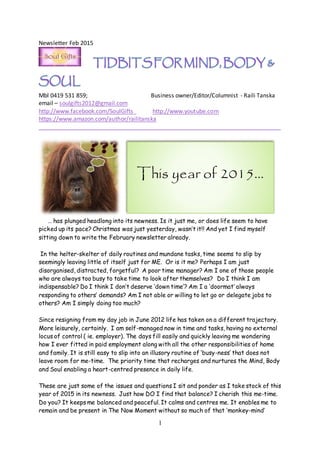 1
Newsletter Feb 2015
Mbl 0419 531 859; Business owner/Editor/Columnist - Raili Tanska
email – soulgifts2012@gmail.com
http://www.facebook.com/SoulGifts http://www.youtube.com
https://www.amazon.com/author/railitanska
___________________________________________________________________________
… has plunged headlong into its newness. Is it just me, or does life seem to have
picked up its pace? Christmas was just yesterday, wasn’t it!! And yet I find myself
sitting down to write the February newsletter already.
In the helter-skelter of daily routines and mundane tasks, time seems to slip by
seemingly leaving little of itself just for ME. Or is it me? Perhaps I am just
disorganised, distracted, forgetful? A poor time manager? Am I one of those people
who are always too busy to take time to look after themselves? Do I think I am
indispensable? Do I think I don’t deserve ‘down time’? Am I a ‘doormat’ always
responding to others’ demands? Am I not able or willing to let go or delegate jobs to
others? Am I simply doing too much?
Since resigning from my day job in June 2012 life has taken on a different trajectory.
More leisurely, certainly. I am self-managed now in time and tasks, having no external
locus of control ( ie. employer). The days fill easily and quickly leaving me wondering
how I ever fitted in paid employment along with all the other responsibilities of home
and family. It is still easy to slip into an illusory routine of ‘busy-ness’ that does not
leave room for me-time. The priority time that recharges and nurtures the Mind, Body
and Soul enabling a heart-centred presence in daily life.
These are just some of the issues and questions I sit and ponder as I take stock of this
year of 2015 in its newness. Just how DO I find that balance? I cherish this me-time.
Do you? It keeps me balanced and peaceful. It calms and centres me. It enables me to
remain and be present in The Now Moment without so much of that ‘monkey-mind’
This year of 2015…
 