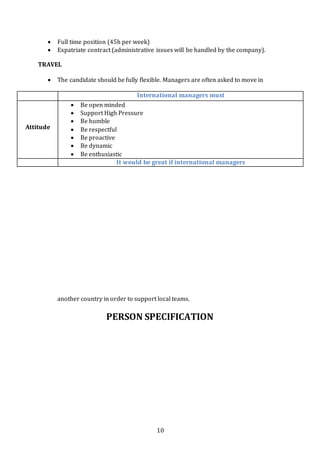 10
 Full time position (45h per week)
 Expatriate contract (administrative issues will be handled by the company).
TRAVEL
 The candidate should be fully flexible. Managers are often asked to move in
another country in order to support local teams.
PERSON SPECIFICATION
International managers must
Attitude
 Be open minded
 Support High Pressure
 Be humble
 Be respectful
 Be proactive
 Be dynamic
 Be enthusiastic
It would be great if international managers
 