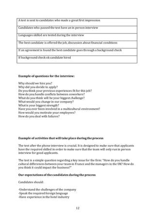 12
A test is sent to candidates who made a great first impression
Candidates who passed the test have an in person interview
Languages skilled are tested during the interview
The best candidate is offered the job, discussion about financial conditions
If an agreement is found the best candidate goes through a background check
If background check ok candidate hired
Example of questions for the interview:
Why should we hire you?
Why did you decide to apply?
Do you think your previous experiences fit for this job?
How do you handle conflicts between coworkers?
What do you think will be your biggest challenge?
What would you change in our company?
What is your biggest strength?
Have you ever been involved in a multicultural environment?
How would you motivate your employees?
How do you deal with failures?
Example of activities that will take place during the process
The test after the phone interview is crucial. It is designed to make sure that applicants
have the required skilled in order to make sure that the team will only run in person
interview for good applicants.
The test is a simple question regarding a key issue for the firm: “How do you handle
cultural differences between your team in France and the managers in the UK? How do
you think it could impact the business?”
Our expectations of the candidates during the process
Candidates should:
-Understand the challenges of the company
-Speak the required foreign language
-Have experience in the hotel industry
 