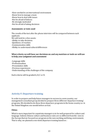 13
-Have worked in an international environment
-Know how to manage a team
-Know how to deal with issues
-Not be afraid of failures
-Be strongly motivated
-Not be afraid of taking decisions
Assessments or tests used
The results of the test after the phone interview will be compared between each
applicant.
We will look for a few assets:
-Ability to take decisions
-Quickness of reaction
-Communication skills
-Ability to understand cultural differences
What criteria we will base our decisions on and any matrixes or tools we will use
to help your judgment and assessment
-Language skills
-Professionalism
-Presentation skills
-Previous experiences
-Understanding of the challenges of the company
Each criteria will be graded A, B, C or D.
Activity F: Departure training
In order to prepare and help future managers to success in a new country, our
management consultant group decided to prepare three different ‘departure training’
programs. We decided to do these three departure programs in the home country i.e. in
the United Kingdom one month before arrival.
China:
What is more important for expatriate managers is to be well prepared for culture and
language. Indeed, Chinese culture and business rules are so different from the ones in
the Europe that we focused our program on the new working and living environment.
That is why, we planned a one week departure training based on :
 