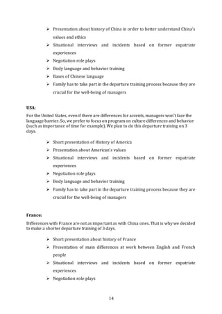 14
 Presentation about history of China in order to better understand China’s
values and ethics
 Situational interviews and incidents based on former expatriate
experiences
 Negotiation role plays
 Body language and behavior training
 Bases of Chinese language
 Family has to take part in the departure training process because they are
crucial for the well-being of managers
USA:
For the United States, even if there are differences for accents, managers won’t face the
language barrier. So, we prefer to focus on program on culture differences and behavior
(such as importance of time for example). We plan to do this departure training on 3
days.
 Short presentation of History of America
 Presentation about American’s values
 Situational interviews and incidents based on former expatriate
experiences
 Negotiation role plays
 Body language and behavior training
 Family has to take part in the departure training process because they are
crucial for the well-being of managers
France:
Differences with France are not as important as with China ones. That is why we decided
to make a shorter departure training of 3 days.
 Short presentation about history of France
 Presentation of main differences at work between English and French
people
 Situational interviews and incidents based on former expatriate
experiences
 Negotiation role plays
 