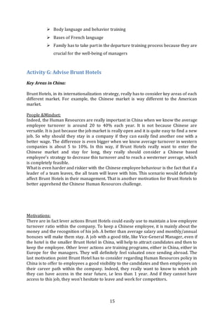 15
 Body language and behavior training
 Bases of French language
 Family has to take part in the departure training process because they are
crucial for the well-being of managers
Activity G: Advise Brunt Hotels
Key Areas in China:
Brunt Hotels, in its internationalization strategy, really has to consider key areas of each
different market. For example, the Chinese market is way different to the American
market.
People &Mindset:
Indeed, the Human Resources are really important in China when we know the average
employee turnover is around 20 to 40% each year. It is not because Chinese are
versatile. It is just because the job market is really open and it is quite easy to find a new
job. So why should they stay in a company if they can easily find another one with a
better wage. The difference is even bigger when we know average turnover in western
companies is about 5 to 10%. In this way, if Brunt Hotels really want to enter the
Chinese market and stay for long, they really should consider a Chinese based
employee’s strategy to decrease this turnover and to reach a westerner average, which
is completely feasible.
What is even harder and riskier with the Chinese employee behaviour is the fact that if a
leader of a team leaves, the all team will leave with him. This scenario would definitely
affect Brunt Hotels in their management. That is another motivation for Brunt Hotels to
better apprehend the Chinese Human Resources challenge.
Motivations:
There are in fact lever actions Brunt Hotels could easily use to maintain a low employee
turnover ratio within the company. To keep a Chinese employee, it is mainly about the
money and the recognition of his job. A better than average salary and monthly/annual
bonuses will make them stay. A job with a good title, like Vice-General Manager, even if
the hotel is the smaller Brunt Hotel in China, will help to attract candidates and then to
keep the employee. Other lever actions are training programs, either in China, either in
Europe for the managers. They will definitely feel valuated once sending abroad. The
last motivation point Brunt Hotel has to consider regarding Human Resources policy in
China is to offer to employees a good visibility to the candidates and then employees on
their career path within the company. Indeed, they really want to know to which job
they can have access in the near future, i.e less than 1 year. And if they cannot have
access to this job, they won’t hesitate to leave and work for competitors.
 