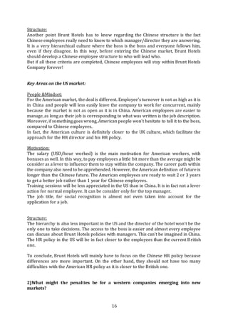16
Structure:
Another point Brunt Hotels has to know regarding the Chinese structure is the fact
Chinese employees really need to know to which manager/director they are answering.
It is a very hierarchical culture where the boss is the boss and everyone follows him,
even if they disagree. In this way, before entering the Chinese market, Brunt Hotels
should develop a Chinese employee structure to who will lead who.
But if all these criteria are completed, Chinese employees will stay within Brunt Hotels
Company forever!
Key Areas on the US market:
People &Mindset:
For the American market, the deal is different. Employee’s turnover is not as high as it is
in China and people will less easily leave the company to work for concurrent, mainly
because the market is not as open as it is in China. American employees are easier to
manage, as long as their job is corresponding to what was written is the job description.
Moreover, if something goes wrong, American people won’t hesitate to tell it to the boss,
compared to Chinese employees.
In fact, the American culture is definitely closer to the UK culture, which facilitate the
approach for the HR director and his HR policy.
Motivation:
The salary (USD/hour worked) is the main motivation for American workers, with
bonuses as well. In this way, to pay employees a little bit more than the average might be
consider as a lever to influence them to stay within the company. The career path within
the company also need to be apprehended. However, the American definition of future is
longer than the Chinese future. The American employees are ready to wait 2 or 3 years
to get a better job rather than 1 year for Chinese employees.
Training sessions will be less appreciated in the US than in China. It is in fact not a lever
action for normal employee. It can be consider only for the top manager.
The job title, for social recognition is almost not even taken into account for the
application for a job.
Structure:
The hierarchy is also less important in the US and the director of the hotel won’t be the
only one to take decisions. The access to the boss is easier and almost every employee
can discuss about Brunt Hotels policies with managers. This can’t be imagined in China.
The HR policy in the US will be in fact closer to the employees than the current British
one.
To conclude, Brunt Hotels will mainly have to focus on the Chinese HR policy because
differences are more important. On the other hand, they should not have too many
difficulties with the American HR policy as it is closer to the British one.
2)What might the penalties be for a western companies emerging into new
markets?
 