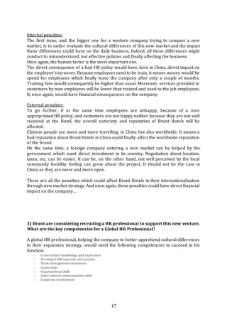 17
Internal penalties:
The first issue, and the bigger one for a western company trying to conquer a new
market, is to under evaluate the cultural differences of this new market and the impact
these differences could have on the daily business. Indeed, all these differences might
conduct to misunderstood, not effective policies and finally affecting the business.
Once again, the human factor is the most important one.
The direct consequence of a bad HR policy would have, here in China, direct impact on
the employee’s turnover. Because employees need to be train, it means money would be
spend for employees which finally leave the company after only a couple of months.
Training fees would consequently be higher than usual. Moreover, services provided to
customers by new employees will be lower than trained and used to the job employees.
It, once again, would have financial consequences on the company.
External penalties:
To go further, if at the same time employees are unhappy, because of a non-
appropriated HR policy, and customers are not happy neither because they are not well
received at the Hotel, the overall notoriety and reputation of Brunt Hotels will be
affected.
Chinese people are more and more travelling, in China but also worldwide. It means a
bad reputation about Brunt Hotels in China could finally affect the worldwide reputation
of the brand.
On the same time, a foreign company entering a new market can be helped by the
government which want direct investment in its country. Negotiation about location,
taxes, etc, can be easier. It can be, on the other hand, not well perceived by the local
community hostility feeling can grow about the project. It should not be the case in
China as they are more and more open.
These are all the penalties which could affect Brunt Hotels in their internationalization
through new market strategy. And once again, these penalties could have direct financial
impact on the company…
3) Brunt are considering recruiting a HR professional to support this new venture.
What are the key competencies for a Global HR Professional?
A global HR professional, helping the company to better apprehend cultural differences
in their expansion strategy, would need the following competencies to succeed in his
function:
- Cross-culture knowledge and experience
- Developed HR expertise and practice
- Team management experience
- Leadership
- Organizational skills
- Inter-cultural communication skills
- Corporate involvement
 
