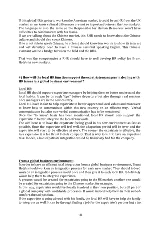 18
If this global HR is going to work on the American market, it could be an HR from the UK
market as we know cultural differences are not so important between the two markets.
The language is also the same so the Responsible for Human Resources won’t have
difficulties to communicate with his teams.
If we are talking about the Chinese market, this RHR needs to know about the Chinese
culture and should also speak Chinese.
If he is not able to speak Chinese, he at least should know few words to show its interest
and will definitely need to have a Chinese assistant speaking English. This Chinese
assistant will be a bridge between the field and the RHR.
That was the competencies a RHR should have to well develop HR policy for Brunt
Hotels in new markets.
4) How will the local HR function support the expatriate managers in dealing with
HR issues in a global business environment?
Local HR:
Local HR should support expatriate managers by helping them to better understand the
local habits. It can be through “tips” before departure but also through real sessions
once managers are in the new country.
Local HR have in fact to help expatriate to better apprehend local values and moreover
to know how to communicate within this new country on an efficient way. Verbal
communication but also non-verbal communication has to be mentioned.
Once the “to know” basis has been mentioned, local HR should also support the
expatriate to better integrate the local framework.
The aim here is to have the expatriate feeling good in his new environment as fast as
possible. Once the expatriate will feel well, the adaptation period will be over and the
expatriate will start to be effective at work. The sooner the expatriate is effective, the
less expensive it is for Brunt Hotels company. That is why local HR have an important
task. Indeed, a bad expatriate integration would be financially bad for the company.
From a global business environment:
In order to have an efficient local integration from a global business environment, Brunt
Hotels should work on an integration process for each new market. They should indeed
work on an integration process model once and then give it to each local HR. It definitely
would help them to integrate expatriates.
A process would be created for expatriates going to the US market; another one would
be created for expatriates going to the Chinese market for example.
In this way, expatriates would feel locally involved in their new position, but still part of
a global company with worldwide processes. It would indeed help them in their out-of-
comfort abroad position.
If the expatriate is going abroad with his family, the local HR will have to help the family
to integrate as well. It can be through finding a job for the expatriate’s partner but also
 