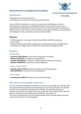 3
Human Resources management Consulting
Introduction
A Management and Human Resource
Consulting Firm Committed to maximize your productivity.
As external HR consultants, our aim is to assist you by identifying your needs,
developing your action plan and facilitating shifts to enhance the success of your
organization. Our global team can help you in all your international projects thanks to
different office in the world in order to improve productivity, efficiency, communication
and employee morale, everywhere in the world. Each office
Missions
- Staff management: sourcing, recruitment & selection, workforce planning,
remuneration
- Communication & information: marketing & communication tools, job applications
- International strategy: cultural differences, international challenge & stakes
Members
Raleigh Office
- Charlotte CHAUVREAU, Head of HR management Consulting
- Fabian CATTIAUX, consultant in communication
- Camille CHEVALIER, consultant in staff management & head of training
- Clément CHEIROUX, consultant in staff management
Sophia-Antipolis Office
- Subodh Anilrao INGLE, Manager Consultant in staff management
- Denis JOHNSON, consultant in staff management
Suzhou Office
- Jean-Baptiste GARCIN, Manager in international strategy
Howdid we work together onthe case?
In order to avoid the difficulties of distance, we met us very quickly and easily through
the social network and planned a first meeting few days after, just before our Chinese
member leave in holidays. During the first meeting, we analysed and gave our
impression about the case study. At the end, we plan the next meeting, which aimed to
split the tasks to be more independent and efficient. (CF support 1)
The share of task allowed us to work independently while working together because
every week we share our work together.
 