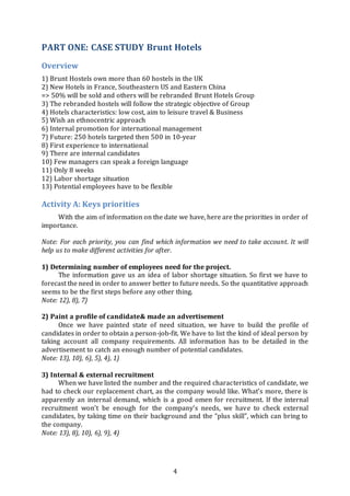 4
PART ONE: CASE STUDY Brunt Hotels
Overview
1) Brunt Hostels own more than 60 hostels in the UK
2) New Hotels in France, Southeastern US and Eastern China
=> 50% will be sold and others will be rebranded Brunt Hotels Group
3) The rebranded hostels will follow the strategic objective of Group
4) Hotels characteristics: low cost, aim to leisure travel & Business
5) Wish an ethnocentric approach
6) Internal promotion for international management
7) Future: 250 hotels targeted then 500 in 10-year
8) First experience to international
9) There are internal candidates
10) Few managers can speak a foreign language
11) Only 8 weeks
12) Labor shortage situation
13) Potential employees have to be flexible
Activity A: Keys priorities
With the aim of information on the date we have, here are the priorities in order of
importance.
Note: For each priority, you can find which information we need to take account. It will
help us to make different activities for after.
1) Determining number of employees need for the project.
The information gave us an idea of labor shortage situation. So first we have to
forecast the need in order to answer better to future needs. So the quantitative approach
seems to be the first steps before any other thing.
Note: 12), 8), 7)
2) Paint a profile of candidate& made an advertisement
Once we have painted state of need situation, we have to build the profile of
candidates in order to obtain a person-job-fit. We have to list the kind of ideal person by
taking account all company requirements. All information has to be detailed in the
advertisement to catch an enough number of potential candidates.
Note: 13), 10), 6), 5), 4), 1)
3) Internal & external recruitment
When we have listed the number and the required characteristics of candidate, we
had to check our replacement chart, as the company would like. What’s more, there is
apparently an internal demand, which is a good omen for recruitment. If the internal
recruitment won’t be enough for the company’s needs, we have to check external
candidates, by taking time on their background and the “plus skill”, which can bring to
the company.
Note: 13), 8), 10), 6), 9), 4)
 