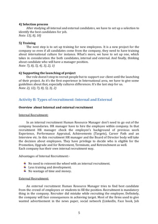 5
4) Selection process
After studying all internal and external candidates, we have to set up a selection to
identify the best candidates for job.
Note: 13), 8), 10)
5) Training
The next step is to set up training for new employees. It is a new project for the
company so even if all candidates come from the company, they need to have training
about international culture for instance. What’s more, we have to set up one, which
takes in consideration the both candidates, internal and external. And finally, thinking
about candidate who will have a manager position.
Note: 7), 8), 5), 4), 3), 2), 1)
6) Supporting the launching of project
Our role doesn’t stop to recruit people but to support our client until the launching
of their project. As it’s the first experience in International area, we have to give some
guidelines about that, especially cultures differences. It’s the last step for us.
Note: 2), 12), 7), 8), 5), 3), 2)
Activity B: Types of recruitment: Internal and External
Overview about Internal and external recruitment
Internal Recruitment:
In an internal recruitment Human Resource Manager don’t need to go out of the
company boundaries. HR manager have to hire the employee within company. In that
recruitment HR manager check the employee’s background of previous work
Experience, Performance Appraisal, Achievements (Targets), Career Path and an
Interview etc. In this recruitment HR manager and the Board of Director body will take
the decision about employees. They have privilege to decide who is eligible for the
Promotion, Upgrade and for Retirement, Terminate, and Retrenchment as well.
Each company has their own internal recruitment way.
Advantages of Internal Recruitment:-
No need to reinvent the wheel with an internal recruitment.
Less training and development.
No wastage of time and money.
External Recruitment:
An external recruitment Human Resource Manager tries to find best candidate
from the crowd of employees or students to fill the position. Recruitment is mandatory
thing in the company. Recruiter did mistake while recruiting the employee. Definitely,
the company will face consequences in achieving target. Most of the firms used to give
wanted advertisement in the news paper, social network (LinkedIn, Face book, Job
 