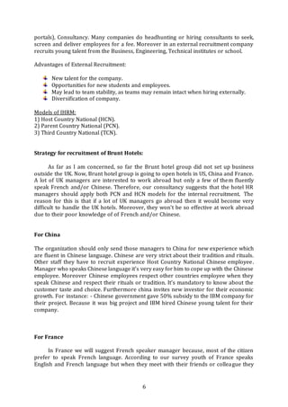 6
portals), Consultancy. Many companies do headhunting or hiring consultants to seek,
screen and deliver employees for a fee. Moreover in an external recruitment company
recruits young talent from the Business, Engineering, Technical institutes or school.
Advantages of External Recruitment:
New talent for the company.
Opportunities for new students and employees.
May lead to team stability, as teams may remain intact when hiring externally.
Diversification of company.
Models of IHRM:
1) Host Country National (HCN).
2) Parent Country National (PCN).
3) Third Country National (TCN).
Strategy for recruitment of Brunt Hotels:
As far as I am concerned, so far the Brunt hotel group did not set up business
outside the UK. Now, Brunt hotel group is going to open hotels in US, China and France.
A lot of UK managers are interested to work abroad but only a few of them fluently
speak French and/or Chinese. Therefore, our consultancy suggests that the hotel HR
managers should apply both PCN and HCN models for the internal recruitment. The
reason for this is that if a lot of UK managers go abroad then it would become very
difficult to handle the UK hotels. Moreover, they won’t be so effective at work abroad
due to their poor knowledge of of French and/or Chinese.
For China
The organization should only send those managers to China for new experience which
are fluent in Chinese language. Chinese are very strict about their tradition and rituals.
Other staff they have to recruit experience Host Country National Chinese employee.
Manager who speaks Chinese language it’s very easy for him to cope up with the Chinese
employee. Moreover Chinese employees respect other countries employee when they
speak Chinese and respect their rituals or tradition. It’s mandatory to know about the
customer taste and choice. Furthermore china invites new investor for their economic
growth. For instance: - Chinese government gave 50% subsidy to the IBM company for
their project. Because it was big project and IBM hired Chinese young talent for their
company.
For France
In France we will suggest French speaker manager because, most of the citizen
prefer to speak French language. According to our survey youth of France speaks
English and French language but when they meet with their friends or colleague they
 