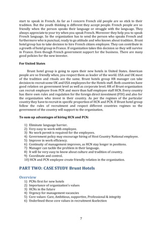 7
start to speak in French. As far as I concern French old people are so stick to their
tradition. But the youth thinking is different they accept people. French people are so
friendly when the person speaks their language or struggle with the language. They
always appreciate to your try when you speak French. Moreover they help you to speak
French language. So the organization has to send the person who speaks French and
furthermore who is punctual, ready to go attitude and who knows about tradition. Brunt
hotel group has to take decision to hire French citizen employee. They can contribute in
a growth of hotel group in France. If organization takes this decision so they will survive
in France. Even though French government support for the business. There are many
good policies for the new investor.
For United States
Brunt hotel group is going to open their new hotels in United States. American
people are so friendly when, you respect them as leader of the world. USA and UK most
of the tradition and rituals are the same. Brunt hotels group HR manager can take
decision to recruit some UK and USA employees for the Hotels staff. Both countries have
good relation on government level as well as corporate level. HR of Brunt organization
can recruit employee from PCN and more than half employee staff HCN. Every country
has there own rules and regulation for the foreign direct investment (FDI) and also for
the organization who invest in their country. As per the regimes of the particular
country they have to recruit in specific proportion of HCN and PCN. If Brunt hotel group
follow the rules of recruitment and respect different countries regimes so the
government of the country will support to the organization.
To sum up advantages of hiring HCN and PCN:
1) Eliminate language barrier.
2) Very easy to work with employee.
3) No work permit is required for the employees.
4) Government policy may encourage hiring of Host Country National employee.
5) Improve in work efficiency.
6) Continuity of management improves, as HCN stay longer in positions.
7) Manager can tackle the problem in their language.
8) It will be very easy to know about culture and tradition of country.
9) Coordinate and control.
10) HCN and PCN employee create friendly relation in the organization.
PART TWO: CASE STUDY Brunt Hotels
Overview
1) PCNs first for new hotels
2) Importance of organization’s values
3) HCNs in the future
4) Urgency for management vacancies
5) Core values: Care, Ambitious, supportive, Professional & integrity
6) Underlined these core values in recruitment &selection
 