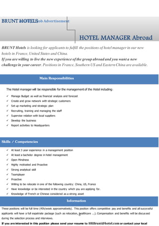 8
BRUNT Hotels is looking for applicantsto fulfill the positions of hotelmanagerin our new
hotels in France,United States and China.
If you are willing to live the new experienceofthe groupabroadand you wanta new
challengein yourcareer.Positionsin France,SouthernUS and EasternChina areavailable.
The Hotel manager will be responsible for the management of the Hotel including:
 Manage Budget as well as financial analysis and forecast
 Create and grow network with strategic customers
 Set up marketing and strategic plan
 Recruiting, training and managing the staff
 Supervise relation with local suppliers
 Develop the business
 Report activities to Headquarters
Successful applicants must have/be:
 At least 3 year experience in a management position
 At least a bachelor degree in hotel management
 Open Mindness
 Highly motivated and Proactive
 Strong analytical skill
 Teamplayer
 Proactive
 Willing to be relocate in one of the following country: China, US, France
 Have knowledge or be interested in the country which you are applying for.
 Knowledge of French or Chinese considered as a strong asset
These positions will be full time (45h/week approximatively). This position offers competitive pay and benefits and all successful
applicants will have a full expatriate package (such as relocation, healthcare ...). Compensation and benefits will be discus sed
during the selection process and interviews.
If you are interested in this position please send your resume to HRBrunt@hotel.com or contact your local
Activity C: Job AdvertisementBRUNTHOTELS
Skills / Competencies
HOTEL MANAGER Abroad
Main Responsibilities
Information
 