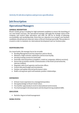 9
Activity D: Job description and person specification
Job Description
OperationalManagers
GENERAL DESCRIPTION
Brunt’s hotels group is looking for high motivated candidate to ensure the launching of
our new hotels overseas. The operational manager will apply the strategic vision of the
company and control daily operations and staff. He will be in charge of planning,
accountability and marketing tasks. Given that our objective is to conquer new markets,
candidates should spread corporate values of Brunt’s hotel group locally. This position is
crucial in order to maintain our international development and our business plan.
RESPONSABILITIES
As a team leader, the manager has to be versatile:
 Booking Management (arrival, departure and no show).
 Maintain a high customer satisfaction and increase loyalty.
 Develop training session for hotel staff.
 Deal with external partners (suppliers, rental car companies, delivery services).
 Ensure the promotion and the communication of the hotel (social networks,
internet, leaflets).
 Negotiate with travel agencies and tourism offices.
 Control allocated budget and investments.
 Analyze and update internal performance ratios.
 Build a strong team spirit and maintain positive relationships.
EXPERIENCE
 At least 3 year experience in a management position.
 Strong knowledge in Brunt’s hotel values.
 You had the opportunity to work in international environment.
 You had managed relevant projects and developed strong analytical skills.
EDUCATION
 Bachelor degree in hotel management
WORK STATUS
 