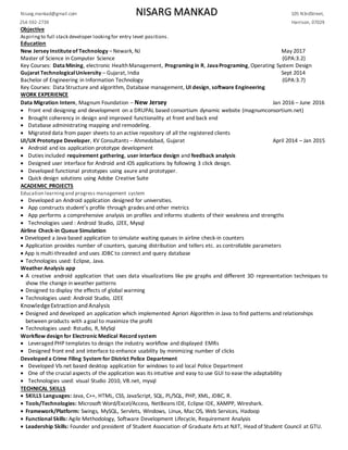 Nisarg.mankad@gmail.com NISARG MANKAD 105 N3rdStreet,
254-592-2739 Harrison, 07029
Objective
Aspiringto full stack developer lookingfor entry level positions.
Education
New Jersey Instituteof Technology –Newark, NJ May 2017
Master of Science in Computer Science (GPA:3.2)
Key Courses: DataMining, electronic HealthManagement, Programing in R, JavaPrograming, Operating System Design
Gujarat TechnologicalUniversity – Gujarat, India Sept 2014
Bachelor of Engineering in Information Technology (GPA:3.7)
Key Courses: Data Structure and algorithm, Database management, UI design, software Engineering
WORK EXPERIENCE
Data Migration Intern, Magnum Foundation – New Jersey Jan 2016 – June 2016
 Front end designing and development on a DRUPAL based consortium dynamic website (magnumconsortium.net)
 Brought coherency in design and improved functionality at front and back end
 Database administrating mapping and remodeling.
 Migrated data from paper sheets to an active repository of all the registered clients
UI/UX Prototype Developer, KV Consultants – Ahmedabad, Gujarat April 2014 – Jan 2015
 Android and ios application prototype development
 Duties included requirement gathering, user interface design and feedback analysis
 Designed user interface for Android and iOS applications by following 3 click design.
 Developed functional prototypes using axure and prototyper.
 Quick design solutions using Adobe Creative Suite
ACADEMIC PROJECTS
Education learningand progress management system
 Developed an Android application designed for universities.
 App constructs student’s profile through grades and other metrics
 App performs a comprehensive analysis on profiles and informs students of their weakness and strengths
 Technologies used : Android Studio, J2EE, Mysql
Airline Check-in Queue Simulation
 Developed a Java based application to simulate waiting queues in airline check-in counters
 Application provides number of counters, queuing distribution and tellers etc. as controllable parameters
 App is multi-threaded and uses JDBC to connect and query database
 Technologies used: Eclipse, Java.
Weather Analysis app
 A creative android application that uses data visualizations like pie graphs and different 3D representation techniques to
show the change in weather patterns
 Designed to display the effects of global warming
 Technologies used: Android Studio, J2EE
KnowledgeExtractionandAnalysis
 Designed and developed an application which implemented Apriori Algorithm in Java to find patterns and relationships
between products with a goal to maximize the profit
 Technologies used: Rstudio, R, MySql
Workflow design for Electronic Medical Record system
 Leveraged PHP templates to design the industry workflow and displayed EMRs
 Designed front end and interface to enhance usability by minimizing number of clicks
Developed a Crime Filing System for District Police Department
 Developed Vb.net based desktop application for windows to aid local Police Department
 One of the crucial aspects of the application was its intuitive and easy to use GUI to ease the adaptability
 Technologies used: visual Studio 2010, VB.net, mysql
TECHNICAL SKILLS
 SKILLS Languages: Java, C++, HTML, CSS, JavaScript, SQL, PL/SQL, PHP, XML, JDBC, R.
 Tools/Technologies: Microsoft Word/Excel/Access, NetBeans IDE, Eclipse IDE, XAMPP, Wireshark.
 Framework/Platform: Swings, MySQL, Servlets, Windows, Linux, Mac OS, Web Services, Hadoop
 Functional Skills: Agile Methodology, Software Development Lifecycle, Requirement Analysis
 Leadership Skills: Founder and president of Student Association of Graduate Arts at NJIT, Head of Student Council at GTU.
 