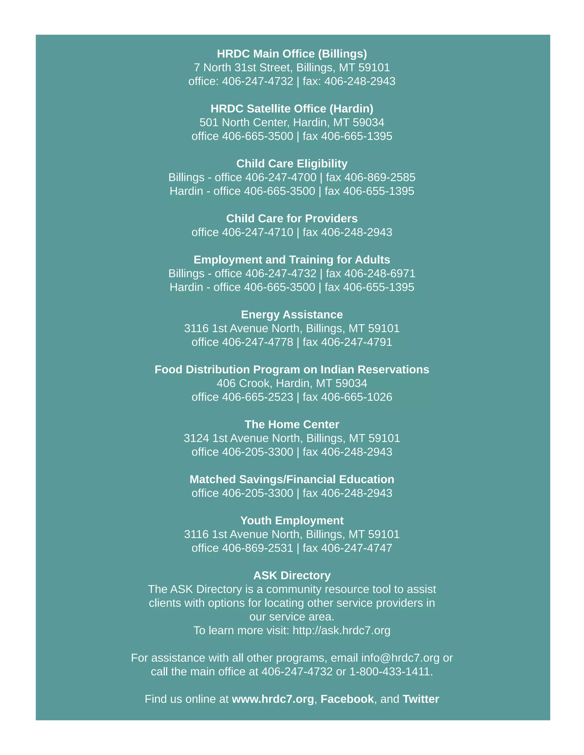 HRDC Main Office (Billings)
7 North 31st Street, Billings, MT 59101
office: 406-247-4732 | fax: 406-248-2943
HRDC Satellite Office (Hardin)
501 North Center, Hardin, MT 59034
office 406-665-3500 | fax 406-665-1395
Child Care Eligibility
Billings - office 406-247-4700 | fax 406-869-2585
Hardin - office 406-665-3500 | fax 406-655-1395
Child Care for Providers
office 406-247-4710 | fax 406-248-2943
Employment and Training for Adults
Billings - office 406-247-4732 | fax 406-248-6971
Hardin - office 406-665-3500 | fax 406-655-1395
Energy Assistance
3116 1st Avenue North, Billings, MT 59101
office 406-247-4778 | fax 406-247-4791
Food Distribution Program on Indian Reservations
406 Crook, Hardin, MT 59034
office 406-665-2523 | fax 406-665-1026
The Home Center
3124 1st Avenue North, Billings, MT 59101
office 406-205-3300 | fax 406-248-2943
Matched Savings/Financial Education
office 406-205-3300 | fax 406-248-2943
Youth Employment
3116 1st Avenue North, Billings, MT 59101
office 406-869-2531 | fax 406-247-4747
ASK Directory
The ASK Directory is a community resource tool to assist
clients with options for locating other service providers in
our service area.
To learn more visit: http://ask.hrdc7.org
For assistance with all other programs, email info@hrdc7.org or
call the main office at 406-247-4732 or 1-800-433-1411.
Find us online at www.hrdc7.org, Facebook, and Twitter
 