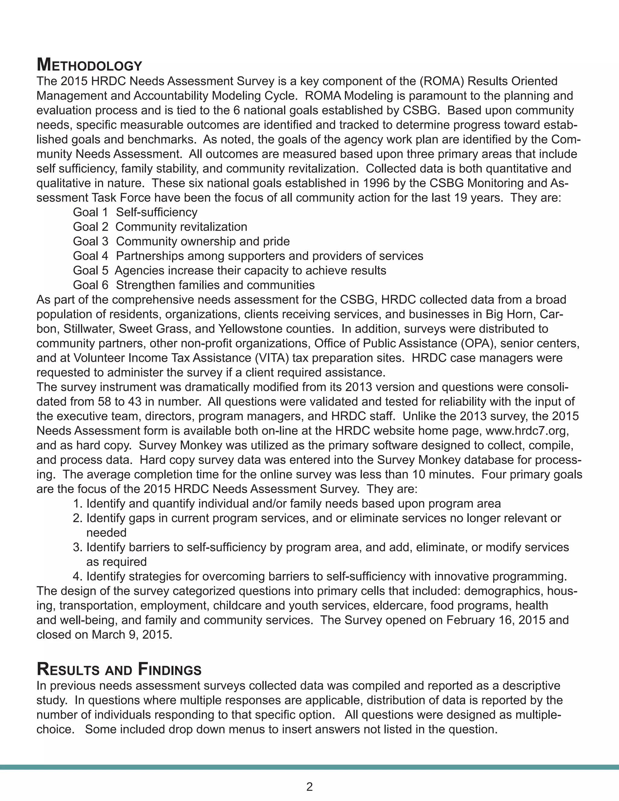 Methodology
The 2015 HRDC Needs Assessment Survey is a key component of the (ROMA) Results Oriented
Management and Accountability Modeling Cycle. ROMA Modeling is paramount to the planning and
evaluation process and is tied to the 6 national goals established by CSBG. Based upon community
needs, specific measurable outcomes are identified and tracked to determine progress toward estab-
lished goals and benchmarks. As noted, the goals of the agency work plan are identified by the Com-
munity Needs Assessment. All outcomes are measured based upon three primary areas that include
self sufficiency, family stability, and community revitalization. Collected data is both quantitative and
qualitative in nature. These six national goals established in 1996 by the CSBG Monitoring and As-
sessment Task Force have been the focus of all community action for the last 19 years. They are:
	 Goal 1	 Self-sufficiency
	 Goal 2 Community revitalization
	 Goal 3	 Community ownership and pride
	 Goal 4	 Partnerships among supporters and providers of services
	 Goal 5 Agencies increase their capacity to achieve results
	 Goal 6	 Strengthen families and communities
As part of the comprehensive needs assessment for the CSBG, HRDC collected data from a broad
population of residents, organizations, clients receiving services, and businesses in Big Horn, Car-
bon, Stillwater, Sweet Grass, and Yellowstone counties. In addition, surveys were distributed to
community partners, other non-profit organizations, Office of Public Assistance (OPA), senior centers,
and at Volunteer Income Tax Assistance (VITA) tax preparation sites. HRDC case managers were
requested to administer the survey if a client required assistance.
The survey instrument was dramatically modified from its 2013 version and questions were consoli-
dated from 58 to 43 in number. All questions were validated and tested for reliability with the input of
the executive team, directors, program managers, and HRDC staff. Unlike the 2013 survey, the 2015
Needs Assessment form is available both on-line at the HRDC website home page, www.hrdc7.org,
and as hard copy. Survey Monkey was utilized as the primary software designed to collect, compile,
and process data. Hard copy survey data was entered into the Survey Monkey database for process-
ing. The average completion time for the online survey was less than 10 minutes. Four primary goals
are the focus of the 2015 HRDC Needs Assessment Survey. They are:
	 1. Identify and quantify individual and/or family needs based upon program area
	 2. Identify gaps in current program services, and or eliminate services no longer relevant or 		
	 needed
	 3. Identify barriers to self-sufficiency by program area, and add, eliminate, or modify services 		
	 as required
	 4. Identify strategies for overcoming barriers to self-sufficiency with innovative programming.
The design of the survey categorized questions into primary cells that included: demographics, hous-
ing, transportation, employment, childcare and youth services, eldercare, food programs, health
and well-being, and family and community services. The Survey opened on February 16, 2015 and
closed on March 9, 2015.
Results and Findings
In previous needs assessment surveys collected data was compiled and reported as a descriptive
study. In questions where multiple responses are applicable, distribution of data is reported by the
number of individuals responding to that specific option. All questions were designed as multiple-
choice. Some included drop down menus to insert answers not listed in the question.
2
 