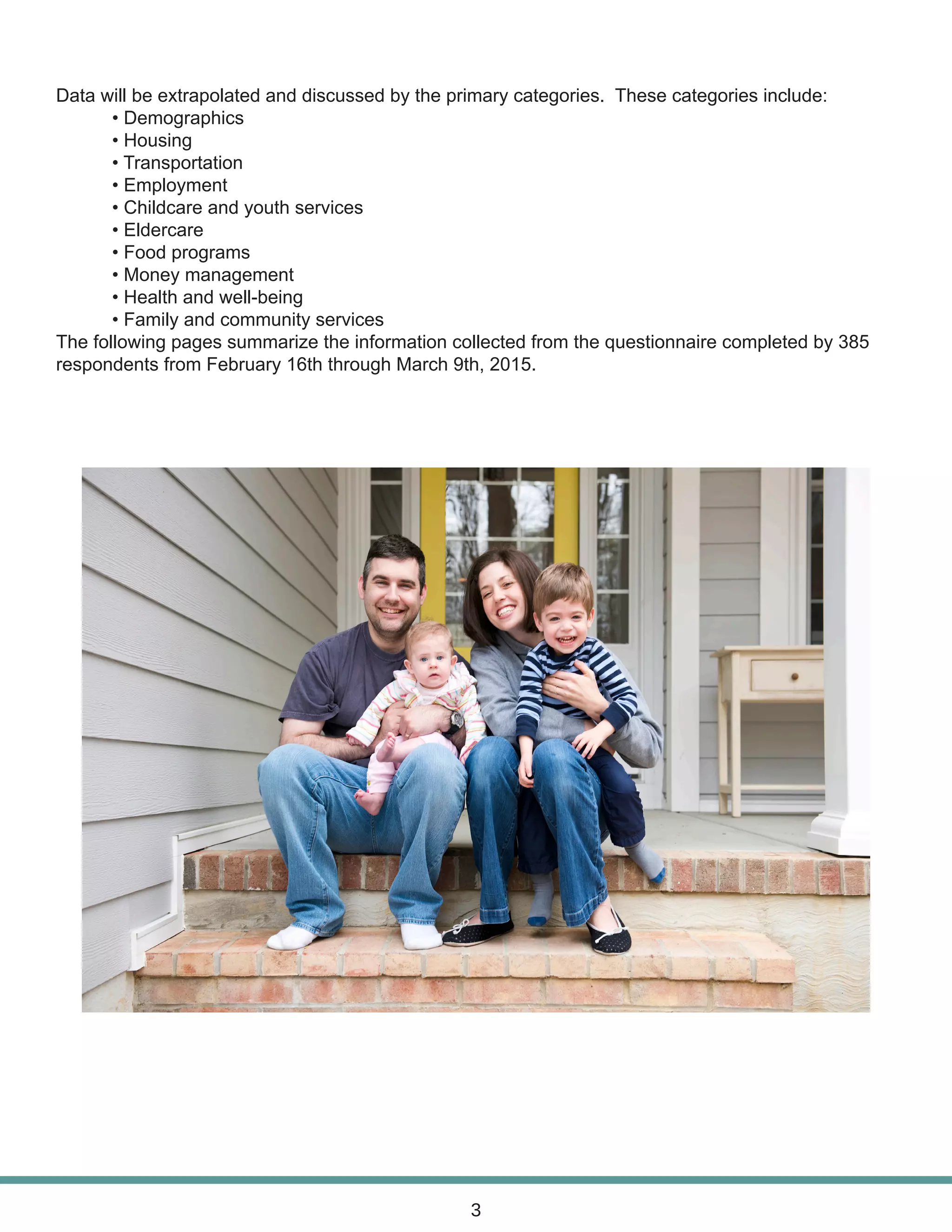 Data will be extrapolated and discussed by the primary categories. These categories include:
	 • Demographics
	 • Housing
	 • Transportation
	 • Employment
	 • Childcare and youth services
	 • Eldercare
	 • Food programs
	 • Money management
	 • Health and well-being
	 • Family and community services
The following pages summarize the information collected from the questionnaire completed by 385
respondents from February 16th through March 9th, 2015.
3
 