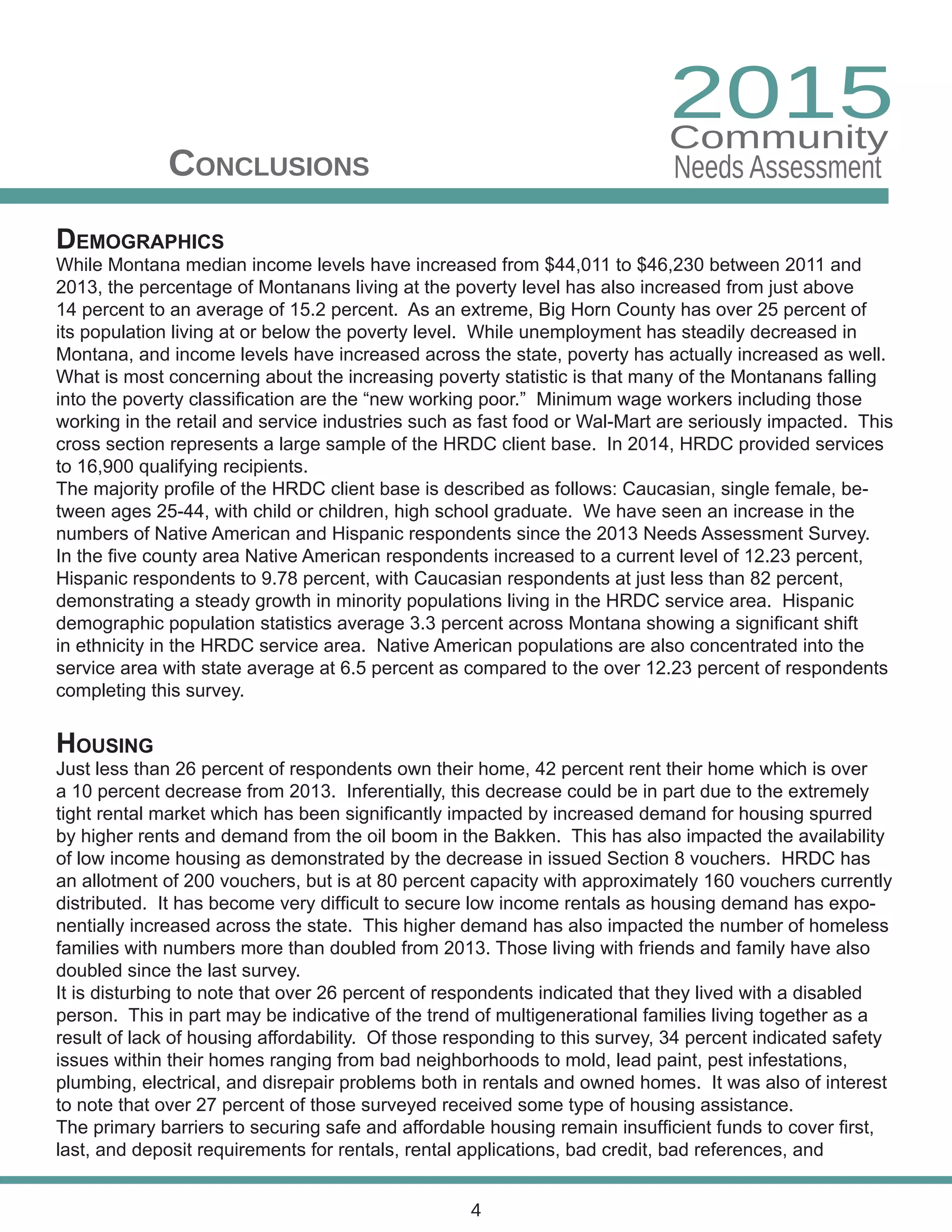 Demographics
While Montana median income levels have increased from $44,011 to $46,230 between 2011 and
2013, the percentage of Montanans living at the poverty level has also increased from just above
14 percent to an average of 15.2 percent. As an extreme, Big Horn County has over 25 percent of
its population living at or below the poverty level. While unemployment has steadily decreased in
Montana, and income levels have increased across the state, poverty has actually increased as well.
What is most concerning about the increasing poverty statistic is that many of the Montanans falling
into the poverty classification are the “new working poor.” Minimum wage workers including those
working in the retail and service industries such as fast food or Wal-Mart are seriously impacted. This
cross section represents a large sample of the HRDC client base. In 2014, HRDC provided services
to 16,900 qualifying recipients.
The majority profile of the HRDC client base is described as follows: Caucasian, single female, be-
tween ages 25-44, with child or children, high school graduate. We have seen an increase in the
numbers of Native American and Hispanic respondents since the 2013 Needs Assessment Survey.
In the five county area Native American respondents increased to a current level of 12.23 percent,
Hispanic respondents to 9.78 percent, with Caucasian respondents at just less than 82 percent,
demonstrating a steady growth in minority populations living in the HRDC service area. Hispanic
demographic population statistics average 3.3 percent across Montana showing a significant shift
in ethnicity in the HRDC service area. Native American populations are also concentrated into the
service area with state average at 6.5 percent as compared to the over 12.23 percent of respondents
completing this survey.
Housing
Just less than 26 percent of respondents own their home, 42 percent rent their home which is over
a 10 percent decrease from 2013. Inferentially, this decrease could be in part due to the extremely
tight rental market which has been significantly impacted by increased demand for housing spurred
by higher rents and demand from the oil boom in the Bakken. This has also impacted the availability
of low income housing as demonstrated by the decrease in issued Section 8 vouchers. HRDC has
an allotment of 200 vouchers, but is at 80 percent capacity with approximately 160 vouchers currently
distributed. It has become very difficult to secure low income rentals as housing demand has expo-
nentially increased across the state. This higher demand has also impacted the number of homeless
families with numbers more than doubled from 2013. Those living with friends and family have also
doubled since the last survey.
It is disturbing to note that over 26 percent of respondents indicated that they lived with a disabled
person. This in part may be indicative of the trend of multigenerational families living together as a
result of lack of housing affordability. Of those responding to this survey, 34 percent indicated safety
issues within their homes ranging from bad neighborhoods to mold, lead paint, pest infestations,
plumbing, electrical, and disrepair problems both in rentals and owned homes. It was also of interest
to note that over 27 percent of those surveyed received some type of housing assistance.
The primary barriers to securing safe and affordable housing remain insufficient funds to cover first,
last, and deposit requirements for rentals, rental applications, bad credit, bad references, and
Conclusions
4
2015
Needs Assessment
Community
 