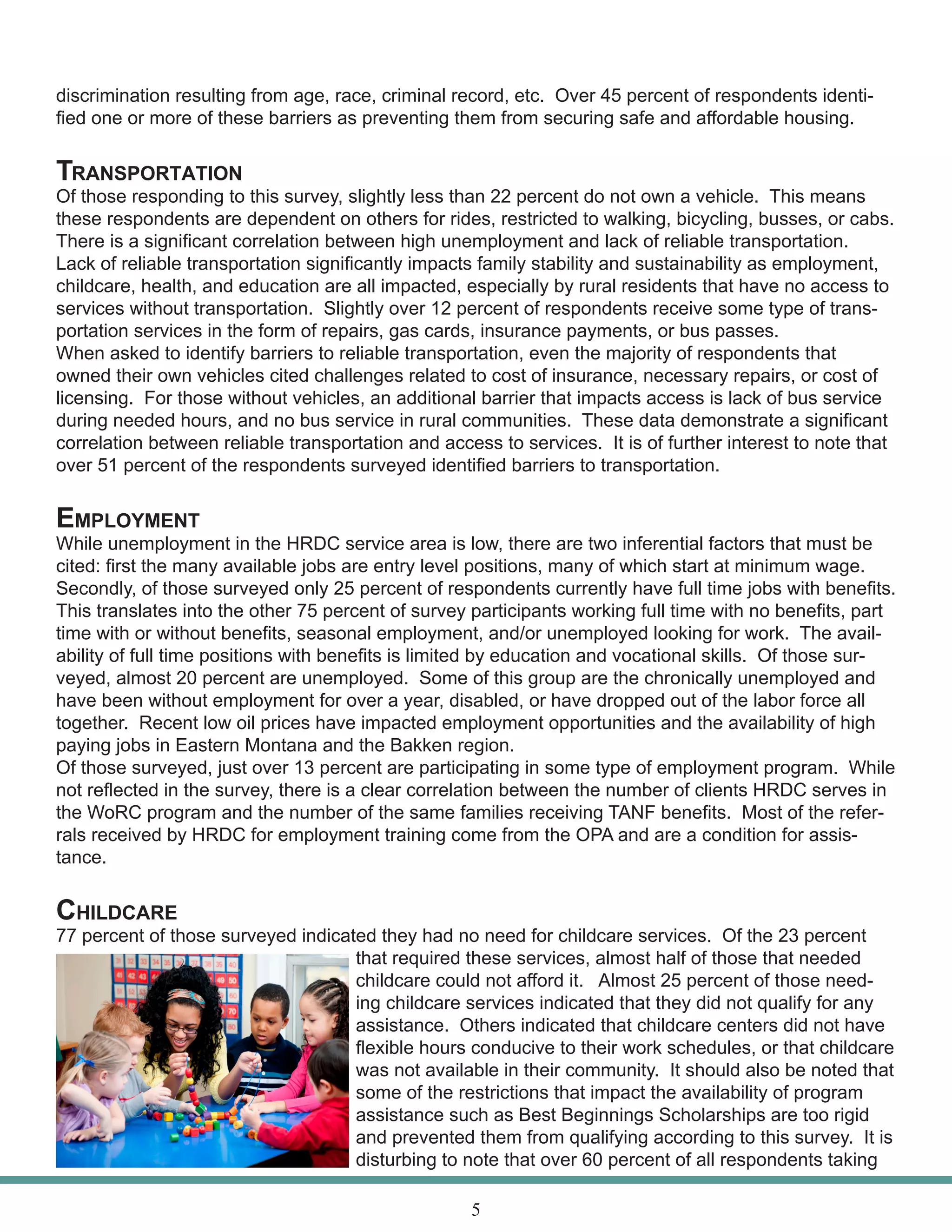 discrimination resulting from age, race, criminal record, etc. Over 45 percent of respondents identi-
fied one or more of these barriers as preventing them from securing safe and affordable housing.
Transportation
Of those responding to this survey, slightly less than 22 percent do not own a vehicle. This means
these respondents are dependent on others for rides, restricted to walking, bicycling, busses, or cabs.
There is a significant correlation between high unemployment and lack of reliable transportation.
Lack of reliable transportation significantly impacts family stability and sustainability as employment,
childcare, health, and education are all impacted, especially by rural residents that have no access to
services without transportation. Slightly over 12 percent of respondents receive some type of trans-
portation services in the form of repairs, gas cards, insurance payments, or bus passes.
When asked to identify barriers to reliable transportation, even the majority of respondents that
owned their own vehicles cited challenges related to cost of insurance, necessary repairs, or cost of
licensing. For those without vehicles, an additional barrier that impacts access is lack of bus service
during needed hours, and no bus service in rural communities. These data demonstrate a significant
correlation between reliable transportation and access to services. It is of further interest to note that
over 51 percent of the respondents surveyed identified barriers to transportation.
Employment
While unemployment in the HRDC service area is low, there are two inferential factors that must be
cited: first the many available jobs are entry level positions, many of which start at minimum wage.
Secondly, of those surveyed only 25 percent of respondents currently have full time jobs with benefits.
This translates into the other 75 percent of survey participants working full time with no benefits, part
time with or without benefits, seasonal employment, and/or unemployed looking for work. The avail-
ability of full time positions with benefits is limited by education and vocational skills. Of those sur-
veyed, almost 20 percent are unemployed. Some of this group are the chronically unemployed and
have been without employment for over a year, disabled, or have dropped out of the labor force all
together. Recent low oil prices have impacted employment opportunities and the availability of high
paying jobs in Eastern Montana and the Bakken region.
Of those surveyed, just over 13 percent are participating in some type of employment program. While
not reflected in the survey, there is a clear correlation between the number of clients HRDC serves in
the WoRC program and the number of the same families receiving TANF benefits. Most of the refer-
rals received by HRDC for employment training come from the OPA and are a condition for assis-
tance.
Childcare
77 percent of those surveyed indicated they had no need for childcare services. Of the 23 percent
that required these services, almost half of those that needed
childcare could not afford it. Almost 25 percent of those need-
ing childcare services indicated that they did not qualify for any
assistance. Others indicated that childcare centers did not have
flexible hours conducive to their work schedules, or that childcare
was not available in their community. It should also be noted that
some of the restrictions that impact the availability of program
assistance such as Best Beginnings Scholarships are too rigid
and prevented them from qualifying according to this survey. It is
disturbing to note that over 60 percent of all respondents taking
5
 