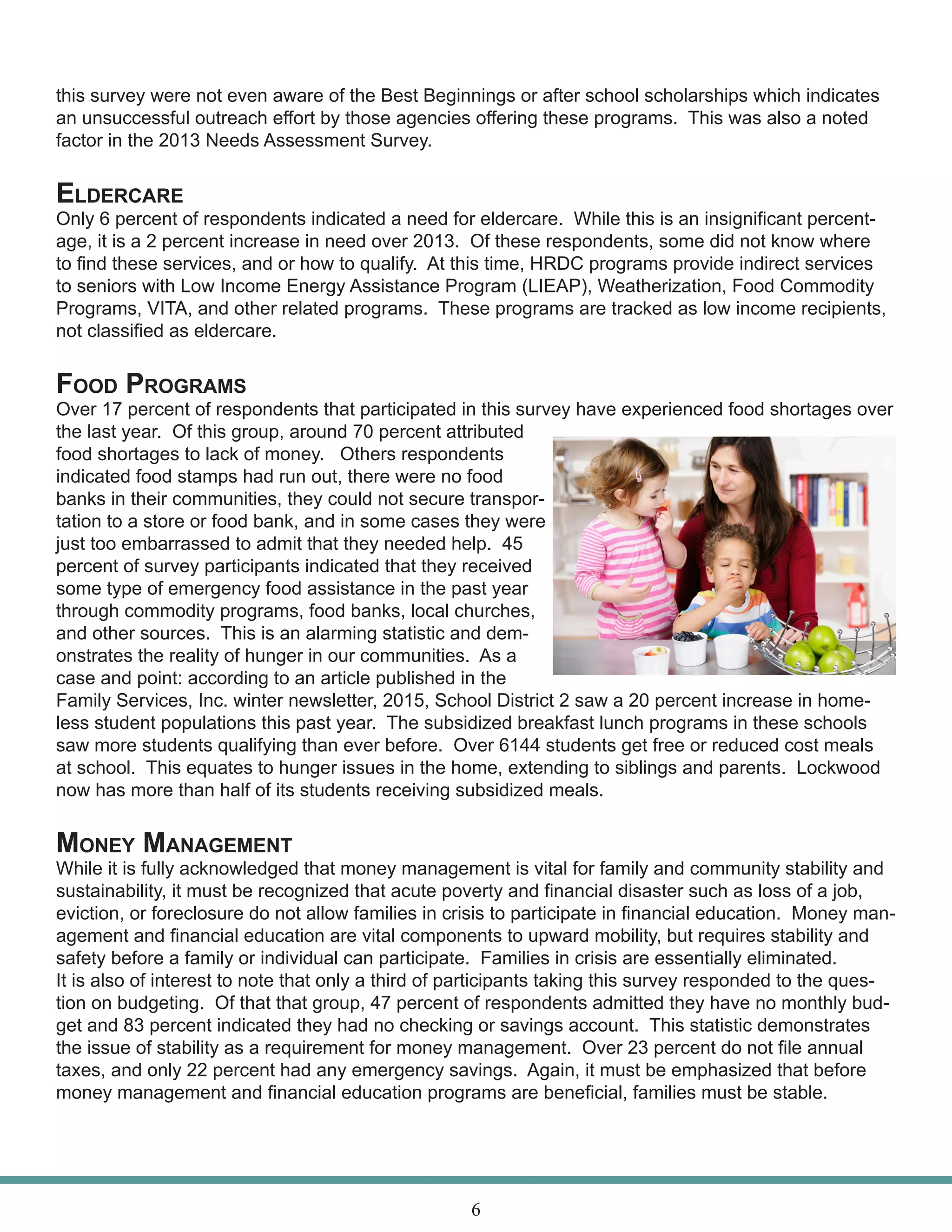 this survey were not even aware of the Best Beginnings or after school scholarships which indicates
an unsuccessful outreach effort by those agencies offering these programs. This was also a noted
factor in the 2013 Needs Assessment Survey.
Eldercare
Only 6 percent of respondents indicated a need for eldercare. While this is an insignificant percent-
age, it is a 2 percent increase in need over 2013. Of these respondents, some did not know where
to find these services, and or how to qualify. At this time, HRDC programs provide indirect services
to seniors with Low Income Energy Assistance Program (LIEAP), Weatherization, Food Commodity
Programs, VITA, and other related programs. These programs are tracked as low income recipients,
not classified as eldercare.
Food Programs
Over 17 percent of respondents that participated in this survey have experienced food shortages over
the last year. Of this group, around 70 percent attributed
food shortages to lack of money. Others respondents
indicated food stamps had run out, there were no food
banks in their communities, they could not secure transpor-
tation to a store or food bank, and in some cases they were
just too embarrassed to admit that they needed help. 45
percent of survey participants indicated that they received
some type of emergency food assistance in the past year
through commodity programs, food banks, local churches,
and other sources. This is an alarming statistic and dem-
onstrates the reality of hunger in our communities. As a
case and point: according to an article published in the
Family Services, Inc. winter newsletter, 2015, School District 2 saw a 20 percent increase in home-
less student populations this past year. The subsidized breakfast lunch programs in these schools
saw more students qualifying than ever before. Over 6144 students get free or reduced cost meals
at school. This equates to hunger issues in the home, extending to siblings and parents. Lockwood
now has more than half of its students receiving subsidized meals.
Money Management
While it is fully acknowledged that money management is vital for family and community stability and
sustainability, it must be recognized that acute poverty and financial disaster such as loss of a job,
eviction, or foreclosure do not allow families in crisis to participate in financial education. Money man-
agement and financial education are vital components to upward mobility, but requires stability and
safety before a family or individual can participate. Families in crisis are essentially eliminated.
It is also of interest to note that only a third of participants taking this survey responded to the ques-
tion on budgeting. Of that that group, 47 percent of respondents admitted they have no monthly bud-
get and 83 percent indicated they had no checking or savings account. This statistic demonstrates
the issue of stability as a requirement for money management. Over 23 percent do not file annual
taxes, and only 22 percent had any emergency savings. Again, it must be emphasized that before
money management and financial education programs are beneficial, families must be stable.
6
 