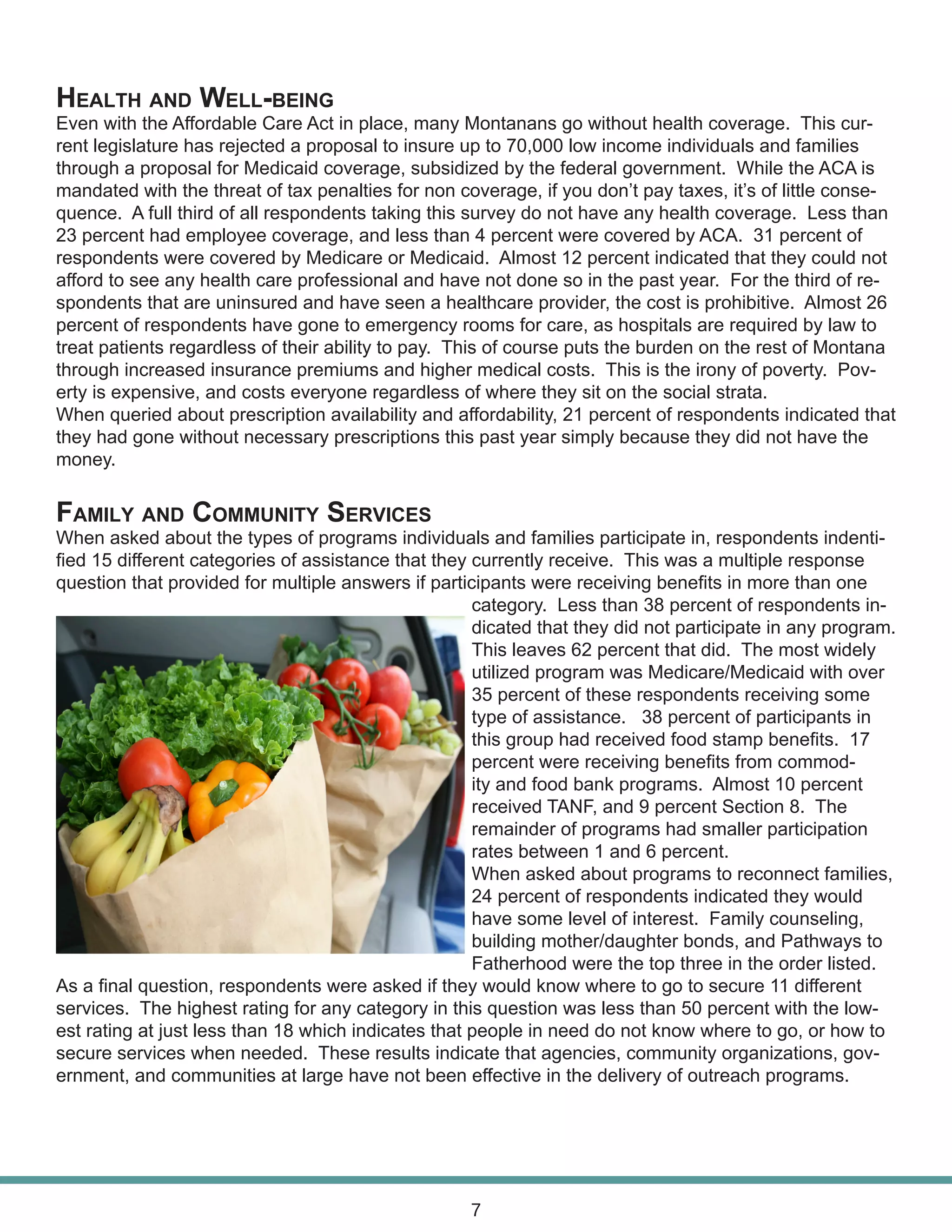 Health and Well-being
Even with the Affordable Care Act in place, many Montanans go without health coverage. This cur-
rent legislature has rejected a proposal to insure up to 70,000 low income individuals and families
through a proposal for Medicaid coverage, subsidized by the federal government. While the ACA is
mandated with the threat of tax penalties for non coverage, if you don’t pay taxes, it’s of little conse-
quence. A full third of all respondents taking this survey do not have any health coverage. Less than
23 percent had employee coverage, and less than 4 percent were covered by ACA. 31 percent of
respondents were covered by Medicare or Medicaid. Almost 12 percent indicated that they could not
afford to see any health care professional and have not done so in the past year. For the third of re-
spondents that are uninsured and have seen a healthcare provider, the cost is prohibitive. Almost 26
percent of respondents have gone to emergency rooms for care, as hospitals are required by law to
treat patients regardless of their ability to pay. This of course puts the burden on the rest of Montana
through increased insurance premiums and higher medical costs. This is the irony of poverty. Pov-
erty is expensive, and costs everyone regardless of where they sit on the social strata.
When queried about prescription availability and affordability, 21 percent of respondents indicated that
they had gone without necessary prescriptions this past year simply because they did not have the
money.
Family and Community Services
When asked about the types of programs individuals and families participate in, respondents indenti-
fied 15 different categories of assistance that they currently receive. This was a multiple response
question that provided for multiple answers if participants were receiving benefits in more than one
category. Less than 38 percent of respondents in-
dicated that they did not participate in any program.
This leaves 62 percent that did. The most widely
utilized program was Medicare/Medicaid with over
35 percent of these respondents receiving some
type of assistance. 38 percent of participants in
this group had received food stamp benefits. 17
percent were receiving benefits from commod-
ity and food bank programs. Almost 10 percent
received TANF, and 9 percent Section 8. The
remainder of programs had smaller participation
rates between 1 and 6 percent.
When asked about programs to reconnect families,
24 percent of respondents indicated they would
have some level of interest. Family counseling,
building mother/daughter bonds, and Pathways to
Fatherhood were the top three in the order listed.
As a final question, respondents were asked if they would know where to go to secure 11 different
services. The highest rating for any category in this question was less than 50 percent with the low-
est rating at just less than 18 which indicates that people in need do not know where to go, or how to
secure services when needed. These results indicate that agencies, community organizations, gov-
ernment, and communities at large have not been effective in the delivery of outreach programs.
7
 