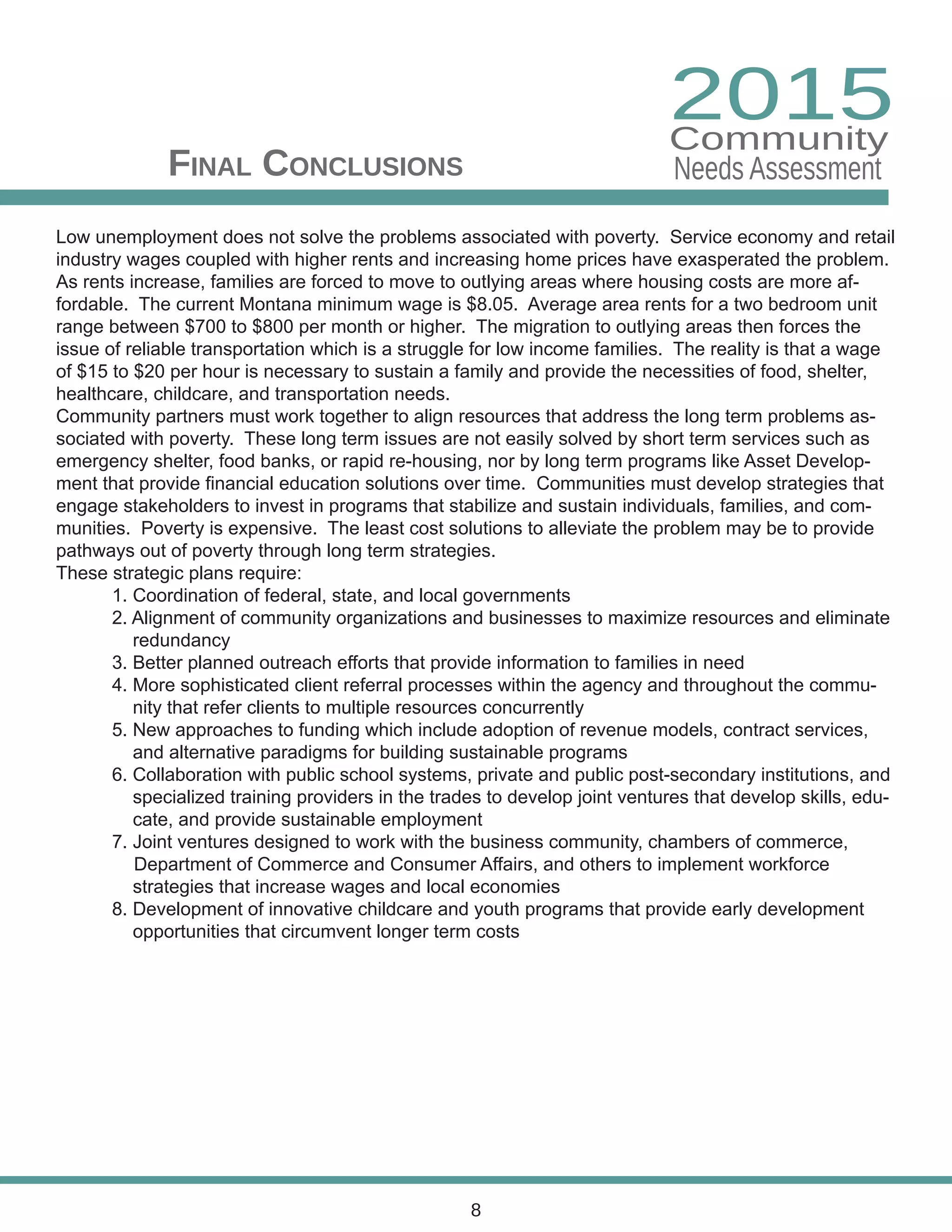 Final Conclusions
8
Low unemployment does not solve the problems associated with poverty. Service economy and retail
industry wages coupled with higher rents and increasing home prices have exasperated the problem.
As rents increase, families are forced to move to outlying areas where housing costs are more af-
fordable. The current Montana minimum wage is $8.05. Average area rents for a two bedroom unit
range between $700 to $800 per month or higher. The migration to outlying areas then forces the
issue of reliable transportation which is a struggle for low income families. The reality is that a wage
of $15 to $20 per hour is necessary to sustain a family and provide the necessities of food, shelter,
healthcare, childcare, and transportation needs.
Community partners must work together to align resources that address the long term problems as-
sociated with poverty. These long term issues are not easily solved by short term services such as
emergency shelter, food banks, or rapid re-housing, nor by long term programs like Asset Develop-
ment that provide financial education solutions over time. Communities must develop strategies that
engage stakeholders to invest in programs that stabilize and sustain individuals, families, and com-
munities. Poverty is expensive. The least cost solutions to alleviate the problem may be to provide
pathways out of poverty through long term strategies.
These strategic plans require:
	 1. Coordination of federal, state, and local governments
	 2. Alignment of community organizations and businesses to maximize resources and eliminate 		
	 redundancy
	 3. Better planned outreach efforts that provide information to families in need
	 4. More sophisticated client referral processes within the agency and throughout the commu-		
	 nity that refer clients to multiple resources concurrently
	 5. New approaches to funding which include adoption of revenue models, contract services, 		
	 and alternative paradigms for building sustainable programs
	 6. Collaboration with public school systems, private and public post-secondary institutions, and 	
	 specialized training providers in the trades to develop joint ventures that develop skills, edu-		
	 cate, and provide sustainable employment
	 7. Joint ventures designed to work with the business community, chambers of commerce, 		
Department of Commerce and Consumer Affairs, and others to implement workforce 			
	 strategies that increase wages and local economies
	 8. Development of innovative childcare and youth programs that provide early development 		
	 opportunities that circumvent longer term costs
2015
Needs Assessment
Community
 