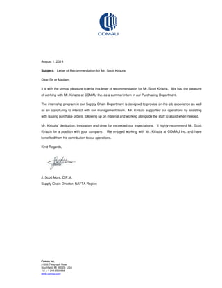 Comau Inc.
21000 Telegraph Road
Southfield, MI 48033 - USA
Tel. +1-248-3538888
www.comau.com
August 1, 2014
Subject: Letter of Recommendation for Mr. Scott Kiriazis
Dear Sir or Madam;
It is with the utmost pleasure to write this letter of recommendation for Mr. Scott Kiriazis. We had the pleasure
of working with Mr. Kiriazis at COMAU Inc. as a summer intern in our Purchasing Department.
The internship program in our Supply Chain Department is designed to provide on-the-job experience as well
as an opportunity to interact with our management team. Mr. Kiriazis supported our operations by assisting
with issuing purchase orders, following up on material and working alongside the staff to assist when needed.
Mr. Kiriazis’ dedication, innovation and drive far exceeded our expectations. I highly recommend Mr. Scott
Kiriazis for a position with your company. We enjoyed working with Mr. Kiriazis at COMAU Inc. and have
benefited from his contribution to our operations.
Kind Regards,
J. Scott Mors, C.P.M.
Supply Chain Director, NAFTA Region
 
